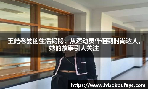 王皓老婆的生活揭秘：从运动员伴侣到时尚达人，她的故事引人关注